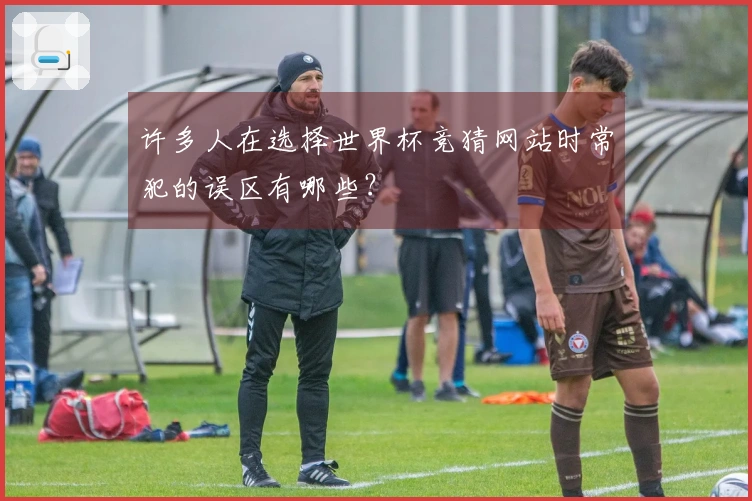 许多人在选择世界杯竞猜网站时常犯的误区有哪些？