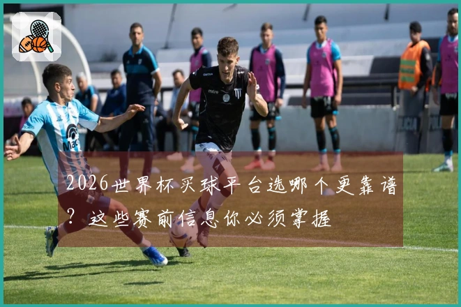 2026世界杯买球平台选哪个更靠谱？这些赛前信息你必须掌握