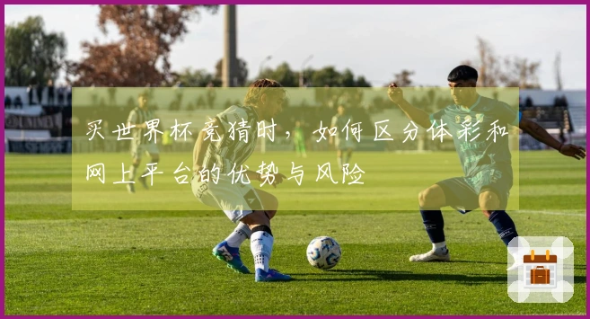 买世界杯竞猜时，如何区分体彩和网上平台的优势与风险
