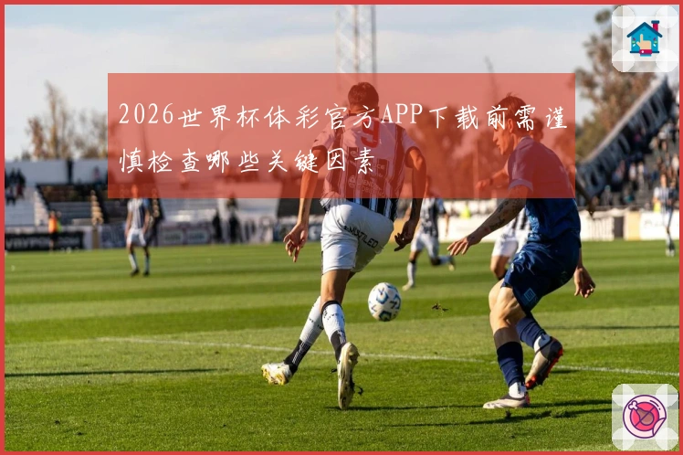 2026世界杯体彩官方APP下载前需谨慎检查哪些关键因素