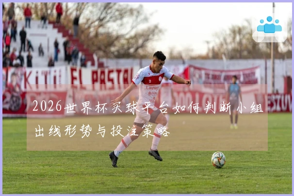 2026世界杯买球平台如何判断小组出线形势与投注策略