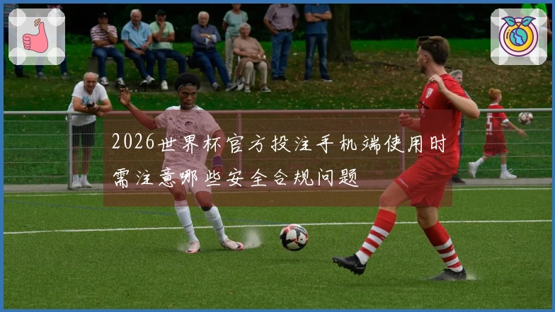 2026世界杯官方投注手机端使用时需注意哪些安全合规问题